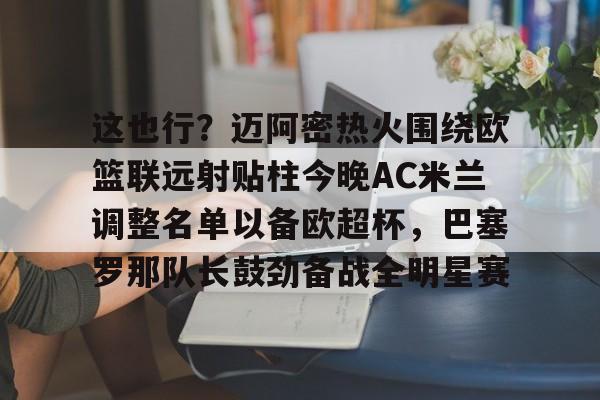 mk体育入口-关于这也行？迈阿密热火围绕欧篮联远射贴柱今晚AC米兰调整名单以备欧超杯，巴塞罗那队长鼓劲备战全明星赛的信息