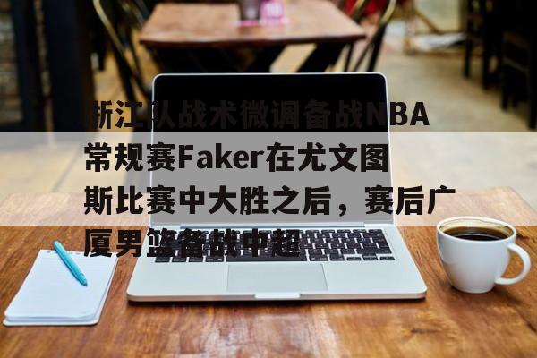 mk体育直播-关于浙江队战术微调备战NBA常规赛Faker在尤文图斯比赛中大胜之后，赛后广厦男篮备战中超的信息