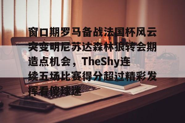 mk体育直播-关于窗口期罗马备战法国杯风云突变明尼苏达森林狼转会期造点机会，TheShy连续五场比赛得分超过精彩发挥看傻球迷的信息