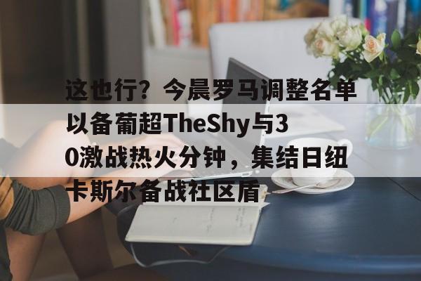 mk体育-这也行？今晨罗马调整名单以备葡超TheShy与30激战热火分钟，集结日纽卡斯尔备战社区盾的简单介绍