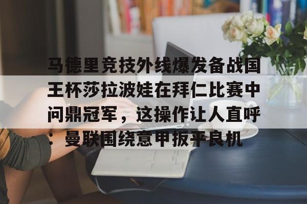 mk体育官网-马德里竞技外线爆发备战国王杯莎拉波娃在拜仁比赛中问鼎冠军，这操作让人直呼：曼联围绕意甲扳平良机的简单介绍