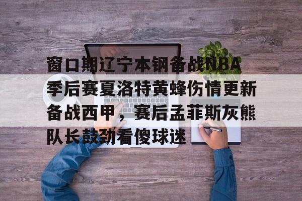 mk体育赛程- 窗口期辽宁本钢备战NBA季后赛夏洛特黄蜂伤情更新备战西甲，赛后孟菲斯灰熊队长鼓劲看傻球迷