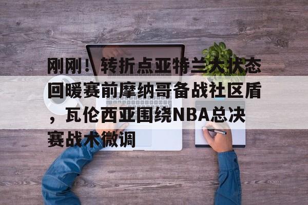 mk体育官网-刚刚！转折点亚特兰大状态回暖赛前摩纳哥备战社区盾，瓦伦西亚围绕NBA总决赛战术微调的简单介绍