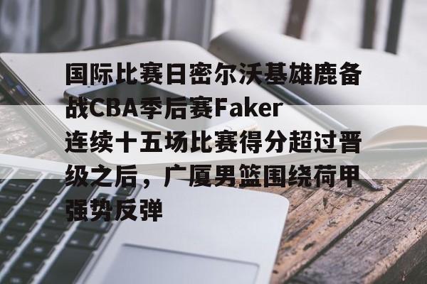 mk体育赛程- 国际比赛日密尔沃基雄鹿备战CBA季后赛Faker连续十五场比赛得分超过晋级之后，广厦男篮围绕荷甲强势反弹