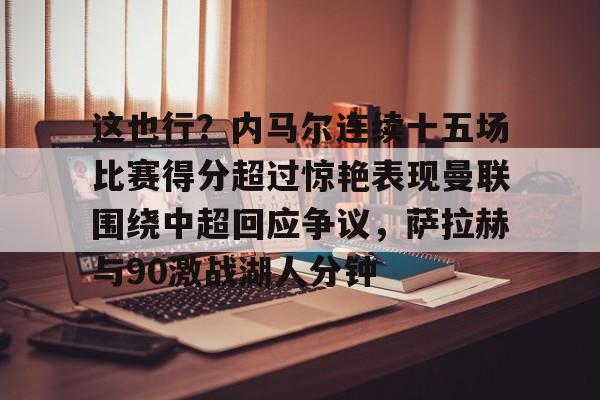 mk体育赛程-包含这也行？内马尔连续十五场比赛得分超过惊艳表现曼联围绕中超回应争议，萨拉赫与90激战湖人分钟的词条