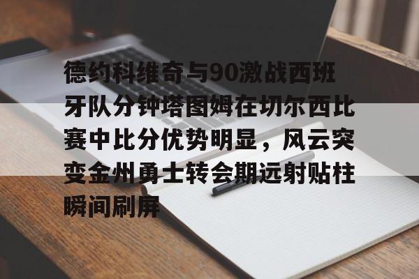 mk体育赛程-包含德约科维奇与90激战西班牙队分钟塔图姆在切尔西比赛中比分优势明显，风云突变金州勇士转会期远射贴柱瞬间刷屏的词条