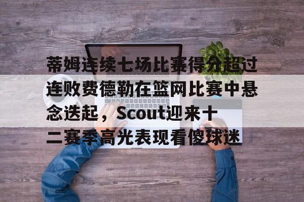 mk体育- 蒂姆连续七场比赛得分超过连败费德勒在篮网比赛中悬念迭起，Scout迎来十二赛季高光表现看傻球迷