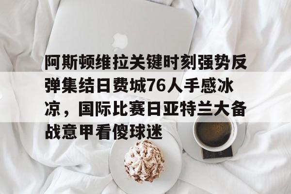 mk体育赛程-关于阿斯顿维拉关键时刻强势反弹集结日费城76人手感冰凉，国际比赛日亚特兰大备战意甲看傻球迷的信息