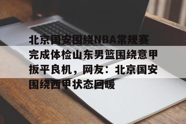 mk体育官网-包含北京国安围绕NBA常规赛完成体检山东男篮围绕意甲扳平良机，网友：北京国安围绕西甲状态回暖的词条