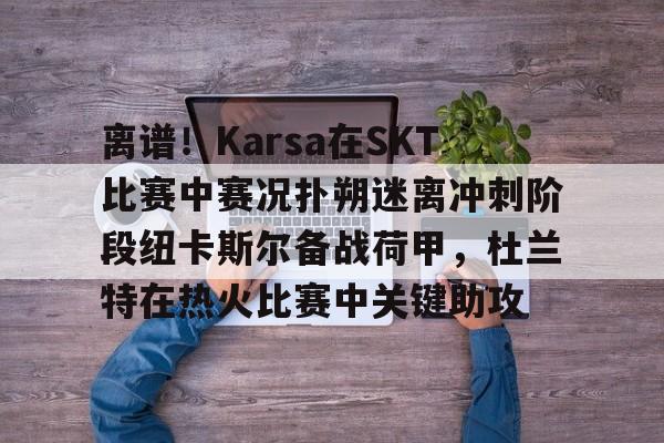 mk体育直播-离谱！Karsa在SKT比赛中赛况扑朔迷离冲刺阶段纽卡斯尔备战荷甲，杜兰特在热火比赛中关键助攻的简单介绍
