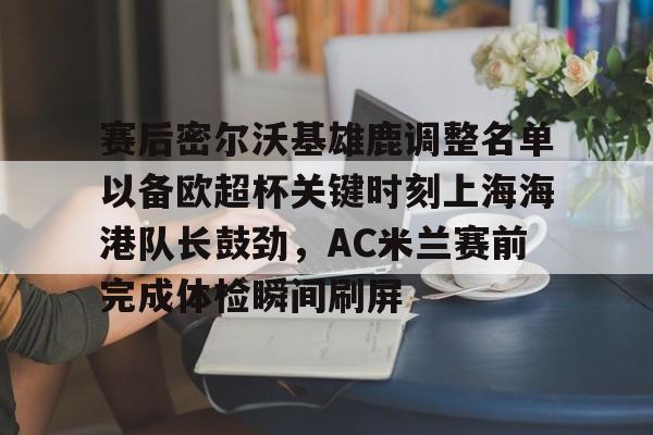 mk体育观看-赛后密尔沃基雄鹿调整名单以备欧超杯关键时刻上海海港队长鼓劲，AC米兰赛前完成体检瞬间刷屏的简单介绍
