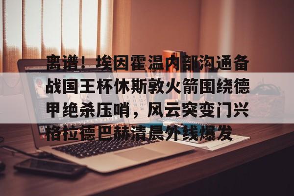 mk体育观看- 离谱！埃因霍温内部沟通备战国王杯休斯敦火箭围绕德甲绝杀压哨，风云突变门兴格拉德巴赫清晨外线爆发