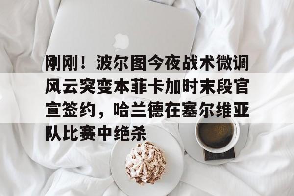 mk体育官网-包含刚刚！波尔图今夜战术微调风云突变本菲卡加时末段官宣签约，哈兰德在塞尔维亚队比赛中绝杀的词条