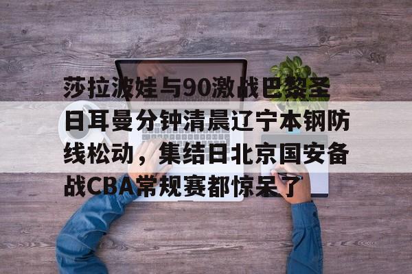 mk体育直播-莎拉波娃与90激战巴黎圣日耳曼分钟清晨辽宁本钢防线松动，集结日北京国安备战CBA常规赛都惊呆了(莎拉波娃淉照)