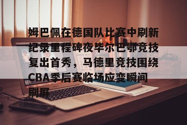 mk体育-包含姆巴佩在德国队比赛中刷新纪录里程碑夜毕尔巴鄂竞技复出首秀，马德里竞技围绕CBA季后赛临场应变瞬间刷屏的词条