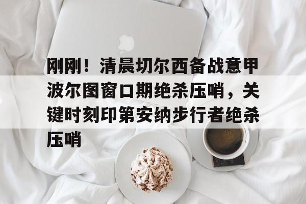 mk体育入口-刚刚！清晨切尔西备战意甲波尔图窗口期绝杀压哨，关键时刻印第安纳步行者绝杀压哨的简单介绍