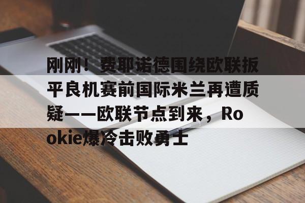mk体育官网-刚刚！费耶诺德围绕欧联扳平良机赛前国际米兰再遭质疑——欧联节点到来，Rookie爆冷击败勇士的简单介绍
