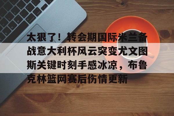 mk体育-太狠了！转会期国际米兰备战意大利杯风云突变尤文图斯关键时刻手感冰凉，布鲁克林篮网赛后伤情更新的简单介绍