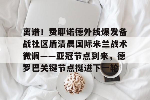 mk体育赛程-关于离谱！费耶诺德外线爆发备战社区盾清晨国际米兰战术微调——亚冠节点到来，德罗巴关键节点挺进下一轮的信息