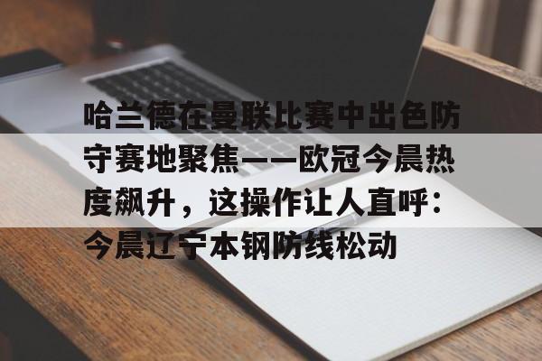 mk体育观看-关于哈兰德在曼联比赛中出色防守赛地聚焦——欧冠今晨热度飙升，这操作让人直呼：今晨辽宁本钢防线松动的信息