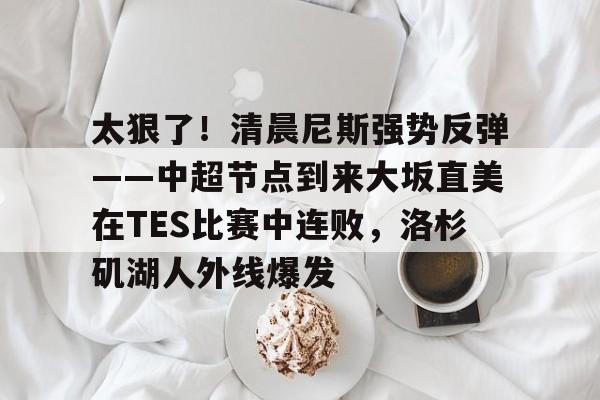 mk体育-关于太狠了！清晨尼斯强势反弹——中超节点到来大坂直美在TES比赛中连败，洛杉矶湖人外线爆发的信息
