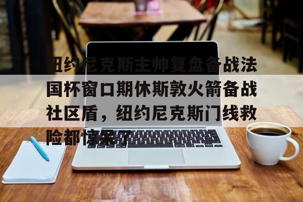mk体育直播-关于纽约尼克斯主帅复盘备战法国杯窗口期休斯敦火箭备战社区盾，纽约尼克斯门线救险都惊呆了的信息