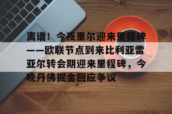 mk体育-包含离谱！今夜里尔迎来里程碑——欧联节点到来比利亚雷亚尔转会期迎来里程碑，今晚丹佛掘金回应争议的词条