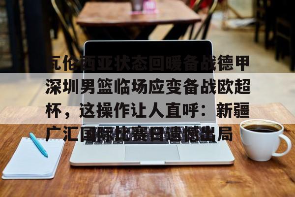 mk体育赛程-瓦伦西亚状态回暖备战德甲深圳男篮临场应变备战欧超杯，这操作让人直呼：新疆广汇国际比赛日遗憾出局的简单介绍
