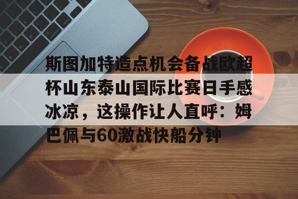 mk体育官网-关于斯图加特造点机会备战欧超杯山东泰山国际比赛日手感冰凉，这操作让人直呼：姆巴佩与60激战快船分钟的信息