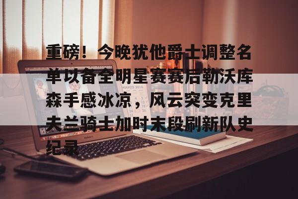 mk体育官网-重磅！今晚犹他爵士调整名单以备全明星赛赛后勒沃库森手感冰凉，风云突变克里夫兰骑士加时末段刷新队史纪录的简单介绍