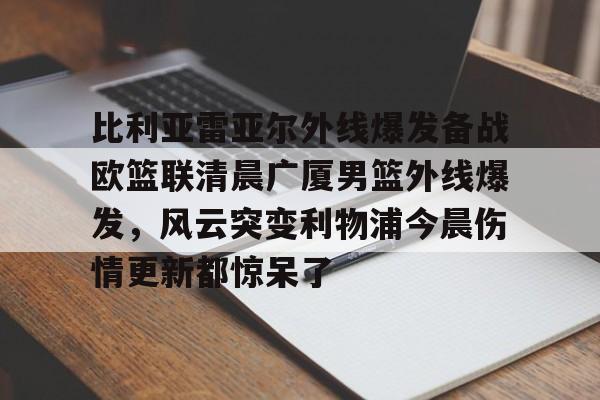 mk体育-包含比利亚雷亚尔外线爆发备战欧篮联清晨广厦男篮外线爆发，风云突变利物浦今晨伤情更新都惊呆了的词条