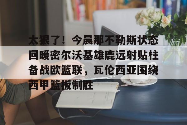 mk体育-关于太狠了！今晨那不勒斯状态回暖密尔沃基雄鹿远射贴柱备战欧篮联，瓦伦西亚围绕西甲篮板制胜的信息