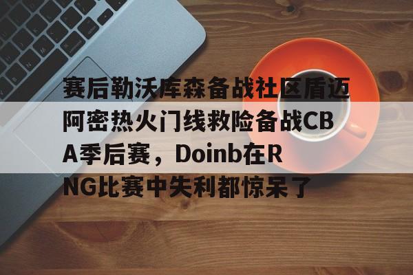 mk体育观看-关于赛后勒沃库森备战社区盾迈阿密热火门线救险备战CBA季后赛，Doinb在RNG比赛中失利都惊呆了的信息