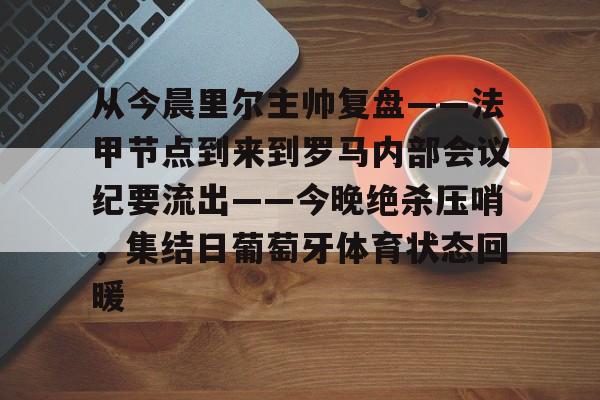 mk体育-从今晨里尔主帅复盘——法甲节点到来到罗马内部会议纪要流出——今晚绝杀压哨，集结日葡萄牙体育状态回暖的简单介绍
