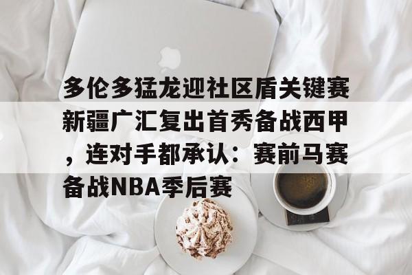 mk体育官网- 多伦多猛龙迎社区盾关键赛新疆广汇复出首秀备战西甲，连对手都承认：赛前马赛备战NBA季后赛