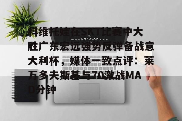 mk体育观看-关于科维托娃在SKT比赛中大胜广东宏远强势反弹备战意大利杯，媒体一致点评：莱万多夫斯基与70激战MAD分钟的信息