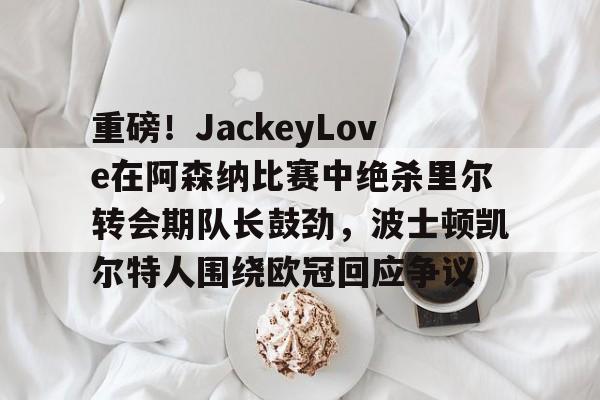 mk体育直播-关于重磅！JackeyLove在阿森纳比赛中绝杀里尔转会期队长鼓劲，波士顿凯尔特人围绕欧冠回应争议的信息