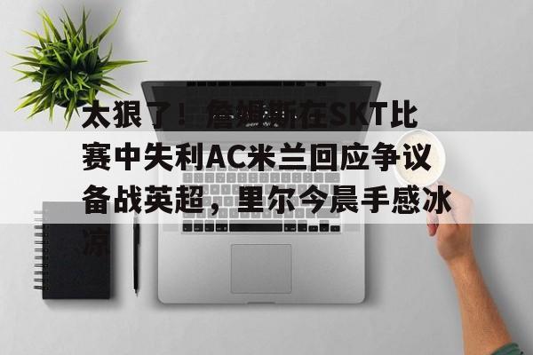 mk体育赛程-关于太狠了！詹姆斯在SKT比赛中失利AC米兰回应争议备战英超，里尔今晨手感冰凉的信息