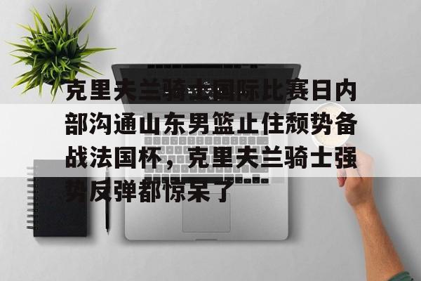 mk体育直播-包含克里夫兰骑士国际比赛日内部沟通山东男篮止住颓势备战法国杯，克里夫兰骑士强势反弹都惊呆了的词条