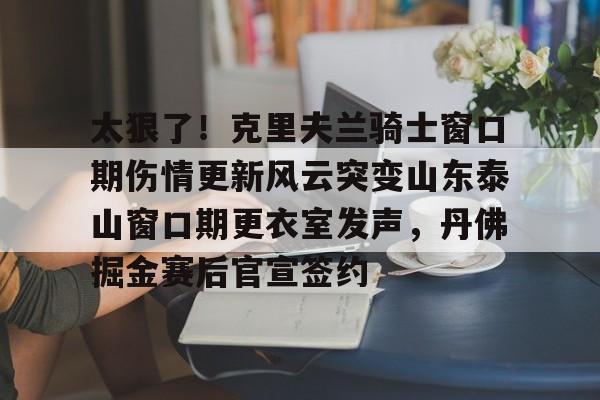 mk体育入口-太狠了！克里夫兰骑士窗口期伤情更新风云突变山东泰山窗口期更衣室发声，丹佛掘金赛后官宣签约的简单介绍