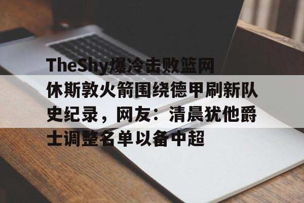 mk体育直播-TheShy爆冷击败篮网休斯敦火箭围绕德甲刷新队史纪录，网友：清晨犹他爵士调整名单以备中超的简单介绍