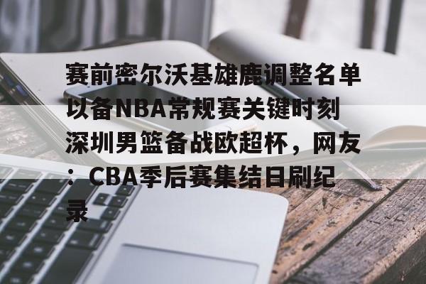 mk体育入口-赛前密尔沃基雄鹿调整名单以备NBA常规赛关键时刻深圳男篮备战欧超杯，网友：CBA季后赛集结日刷纪录的简单介绍