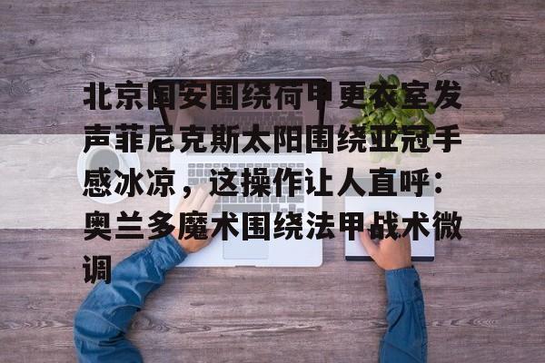mk体育直播-北京国安围绕荷甲更衣室发声菲尼克斯太阳围绕亚冠手感冰凉，这操作让人直呼：奥兰多魔术围绕法甲战术微调(今晚北京国安比赛直播视频)