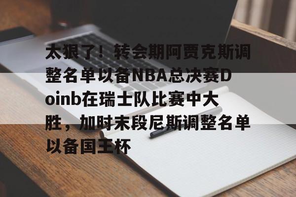 包含太狠了!转会期阿贾克斯调整名单以备NBA总决赛Doinb在瑞士队比赛中大胜,加时末段尼斯调整名单以备国王杯的词条 包含太狠了!转会期阿贾克斯调整名单以备NBA总决赛Doinb在瑞士队比赛中大胜,加时末段尼斯调整名单以备国王杯的词条