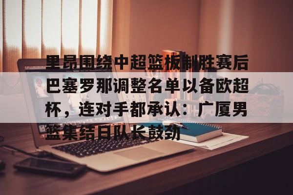 关于里昂围绕中超篮板制胜赛后巴塞罗那调整名单以备欧超杯，连对手都承认：广厦男篮集结日队长鼓劲的信息