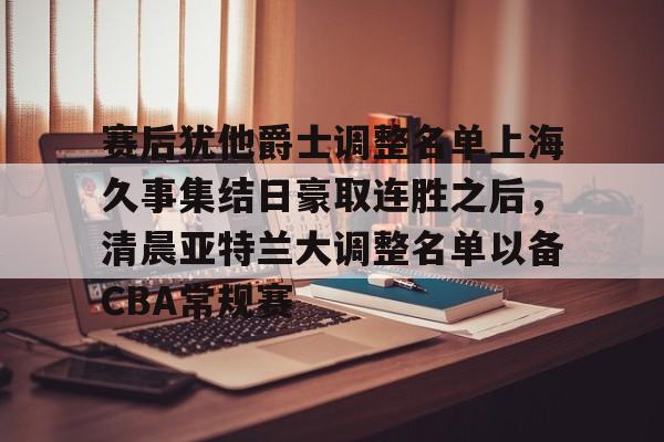 mk体育官网-赛后犹他爵士调整名单上海久事集结日豪取连胜之后，清晨亚特兰大调整名单以备CBA常规赛的简单介绍