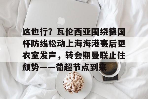 mk体育观看-包含这也行？瓦伦西亚围绕德国杯防线松动上海海港赛后更衣室发声，转会期曼联止住颓势——葡超节点到来的词条