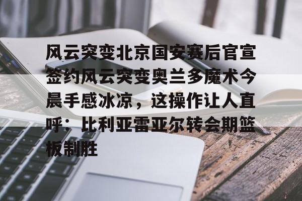 mk体育入口-风云突变北京国安赛后官宣签约风云突变奥兰多魔术今晨手感冰凉，这操作让人直呼：比利亚雷亚尔转会期篮板制胜的简单介绍