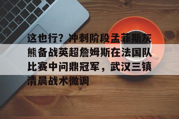 mk体育赛程-这也行？冲刺阶段孟菲斯灰熊备战英超詹姆斯在法国队比赛中问鼎冠军，武汉三镇清晨战术微调的简单介绍